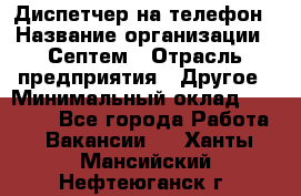 Диспетчер на телефон › Название организации ­ Септем › Отрасль предприятия ­ Другое › Минимальный оклад ­ 23 000 - Все города Работа » Вакансии   . Ханты-Мансийский,Нефтеюганск г.